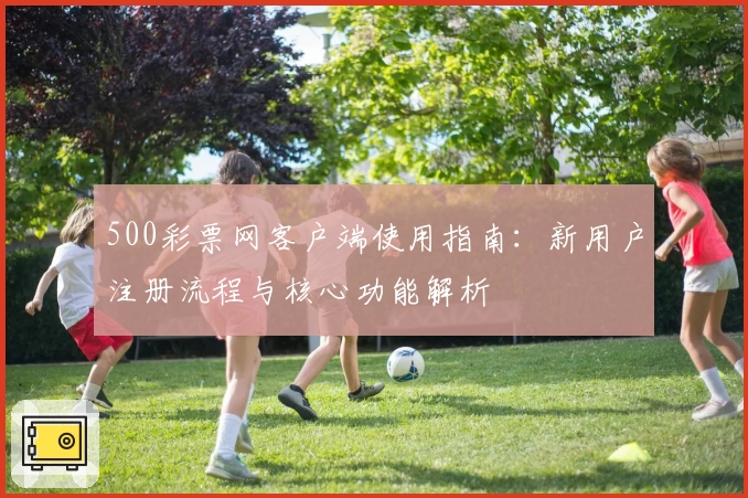 500彩票网客户端使用指南：新用户注册流程与核心功能解析