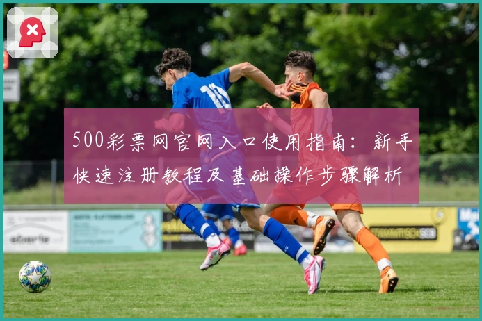 500彩票网官网入口使用指南：新手快速注册教程及基础操作步骤解析