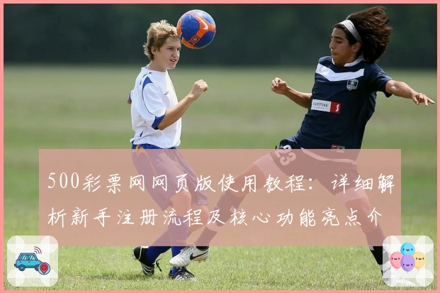 500彩票网网页版使用教程：详细解析新手注册流程及核心功能亮点介绍