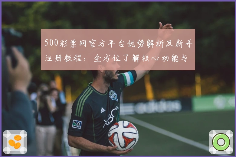 500彩票网官方平台优势解析及新手注册教程，全方位了解核心功能与操作流程