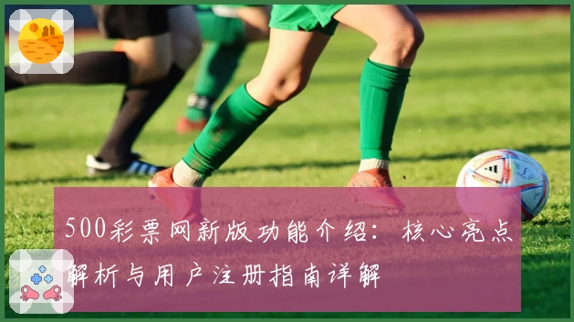 500彩票网新版功能介绍:核心亮点解析与用户注册指南详解